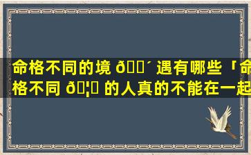 命格不同的境 🌴 遇有哪些「命格不同 🦈 的人真的不能在一起」